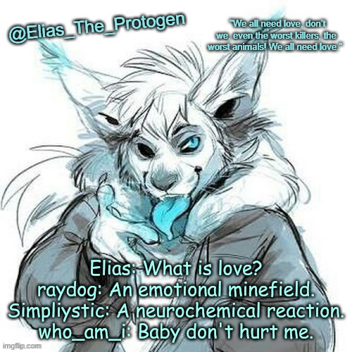Elias_The_Protogen Furry Sans Announcement Template | Elias: What is love?
raydog: An emotional minefield.
Simpliystic: A neurochemical reaction.
who_am_i: Baby don't hurt me. | image tagged in elias_the_protogen furry sans announcement template | made w/ Imgflip meme maker