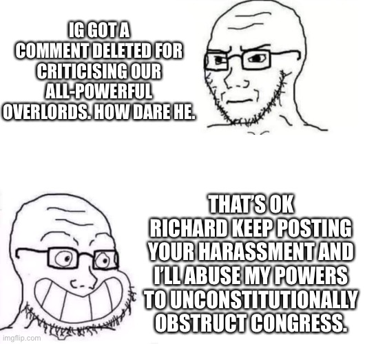 Hey Scar you sure you don’t want to take over from Envoy? | IG GOT A COMMENT DELETED FOR CRITICISING OUR ALL-POWERFUL OVERLORDS. HOW DARE HE. THAT’S OK RICHARD KEEP POSTING YOUR HARASSMENT AND I’LL ABUSE MY POWERS
TO UNCONSTITUTIONALLY OBSTRUCT CONGRESS. | made w/ Imgflip meme maker