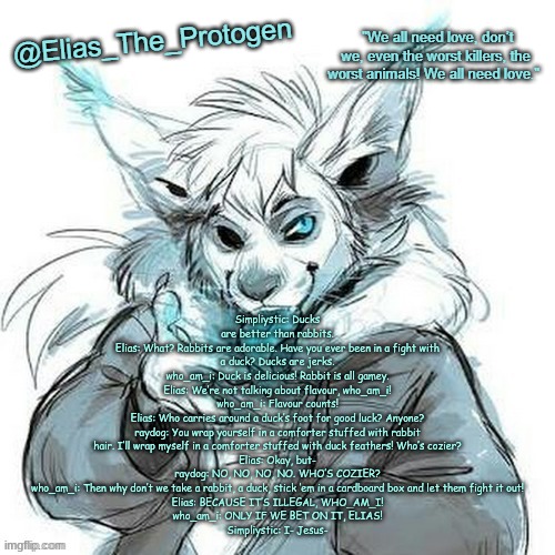 Elias_The_Protogen Furry Sans Announcement Template | Simpliystic: Ducks are better than rabbits.
Elias: What? Rabbits are adorable. Have you ever been in a fight with a duck? Ducks are jerks.
who_am_i: Duck is delicious! Rabbit is all gamey.
Elias: We’re not talking about flavour, who_am_i!
who_am_i: Flavour counts!
Elias: Who carries around a duck’s foot for good luck? Anyone?
raydog: You wrap yourself in a comforter stuffed with rabbit hair. I’ll wrap myself in a comforter stuffed with duck feathers! Who’s cozier?
Elias: Okay, but-
raydog: NO, NO, NO, NO. WHO’S COZIER?
who_am_i: Then why don’t we take a rabbit, a duck, stick ‘em in a cardboard box and let them fight it out!
Elias: BECAUSE IT’S ILLEGAL, WHO_AM_I!
who_am_i: ONLY IF WE BET ON IT, ELIAS!
Simpliystic: I- Jesus- | image tagged in elias_the_protogen furry sans announcement template | made w/ Imgflip meme maker