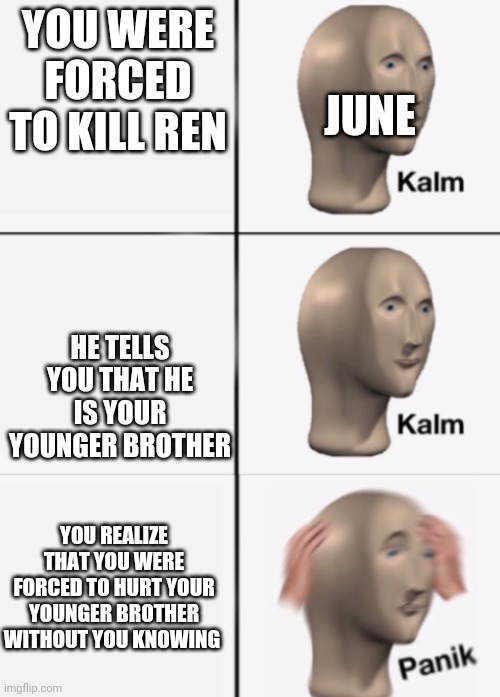 June hadn't known that Ren was her younger brother, then he told her and she felt horrible about herself | JUNE; YOU WERE FORCED TO KILL REN; HE TELLS YOU THAT HE IS YOUR YOUNGER BROTHER; YOU REALIZE THAT YOU WERE FORCED TO HURT YOUR YOUNGER BROTHER WITHOUT YOU KNOWING | image tagged in kalm kalm panik | made w/ Imgflip meme maker