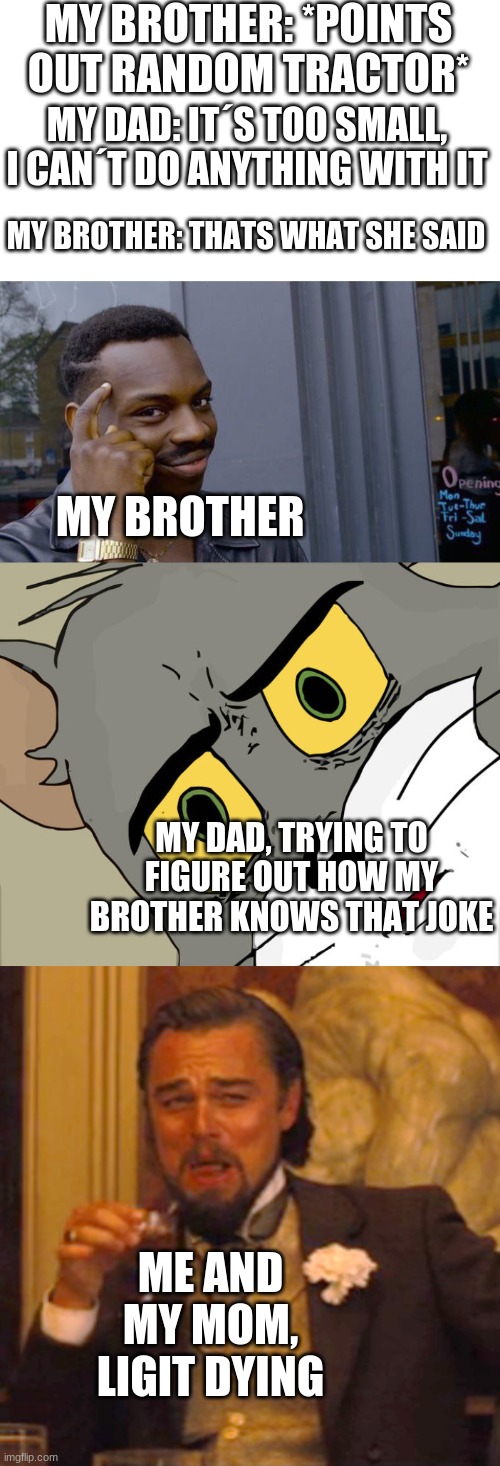 MY BROTHER: *POINTS OUT RANDOM TRACTOR*; MY DAD: IT´S TOO SMALL, I CAN´T DO ANYTHING WITH IT; MY BROTHER: THATS WHAT SHE SAID; MY BROTHER; MY DAD, TRYING TO FIGURE OUT HOW MY BROTHER KNOWS THAT JOKE; ME AND MY MOM, LIGIT DYING | image tagged in memes,roll safe think about it,unsettled tom,laughing leo | made w/ Imgflip meme maker