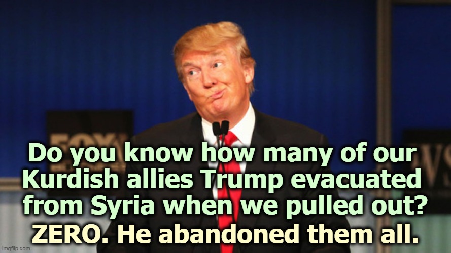 More Republican hypocrisy. Trump was in such a hurry to give our military bases to the Russians, he didn't stop to save anybody. | Do you know how many of our 
Kurdish allies Trump evacuated 
from Syria when we pulled out? ZERO. He abandoned them all. | image tagged in trump silly stupid foolish,trump,syria,massacre,russia | made w/ Imgflip meme maker