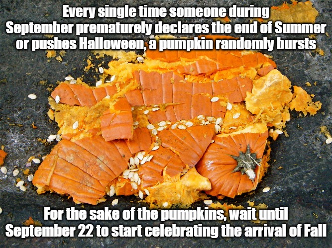 Wait your turn, Fall fanatics... | Every single time someone during September prematurely declares the end of Summer or pushes Halloween, a pumpkin randomly bursts; For the sake of the pumpkins, wait until September 22 to start celebrating the arrival of Fall | image tagged in smashed pumpkin,summer time,fall | made w/ Imgflip meme maker