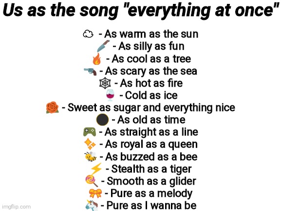 Blank White Template | Us as the song "everything at once"; ☁  - As warm as the sun
🔪 - As silly as fun
🔥 - As cool as a tree
🔫 - As scary as the sea
🕸️ - As hot as fire
🍷 - Cold as ice
🌹 - Sweet as sugar and everything nice
🌑 - As old as time
🎮 - As straight as a line
✨ - As royal as a queen
🐝 - As buzzed as a bee
⚡ - Stealth as a tiger
🍭 - Smooth as a glider
🎀 - Pure as a melody
🦄 - Pure as I wanna be | image tagged in blank white template | made w/ Imgflip meme maker