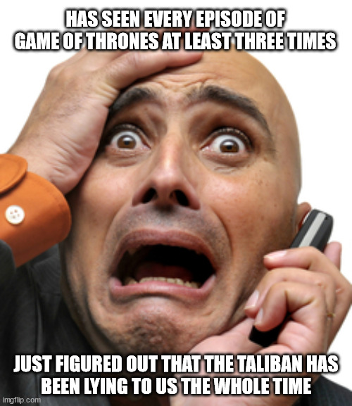 Truth is stranger than fiction | HAS SEEN EVERY EPISODE OF GAME OF THRONES AT LEAST THREE TIMES; JUST FIGURED OUT THAT THE TALIBAN HAS
BEEN LYING TO US THE WHOLE TIME | image tagged in game of thrones | made w/ Imgflip meme maker
