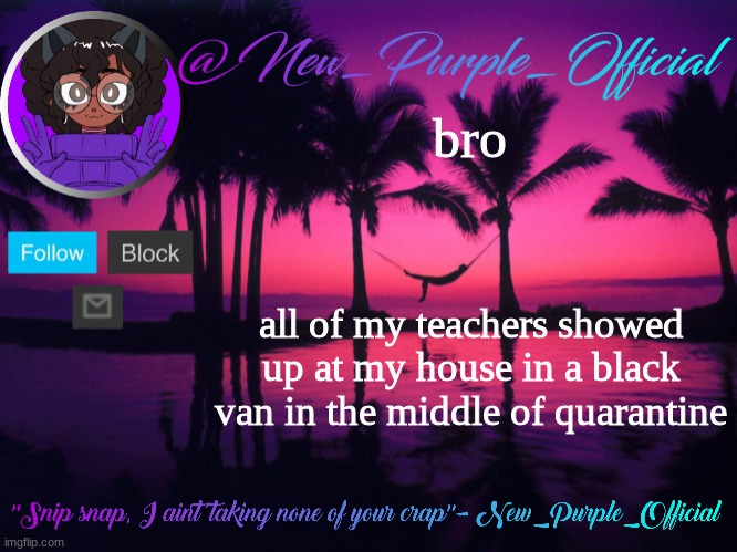 Purple's announcement temp 3 | bro; all of my teachers showed up at my house in a black van in the middle of quarantine | image tagged in purple's announcement temp 3 | made w/ Imgflip meme maker