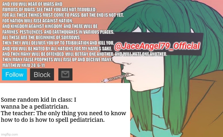 It infiltrates, insidious, it faints at love and betrays our trust | Some random kid in class: I wanna be a pediatrician.
The teacher: The only thing you need to know how to do is how to spell pediatrician. | image tagged in jaceangel79 announcement bv1,memes | made w/ Imgflip meme maker