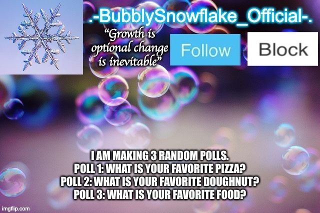 Bubbly-snowflake 3rd temp | I AM MAKING 3 RANDOM POLLS.
POLL 1: WHAT IS YOUR FAVORITE PIZZA?
POLL 2: WHAT IS YOUR FAVORITE DOUGHNUT?
POLL 3: WHAT IS YOUR FAVORITE FOOD? | image tagged in bubbly-snowflake 3rd temp | made w/ Imgflip meme maker