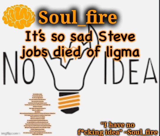 Soul_fire’s ihnfi announcement temp ty Fox-in-a-box | It’s so sad Steve jobs died of ligma; She sells seashells on a seashore
But the value of these shells will fall
Due to the laws of supply and demand
No one wants to buy shells 'cause there's loads on the sand
Step 1: you must create a sense of scarcity
Shells will sell much better if the people think they're rare, you see
Bare with me, take as many shells as you can find and hide 'em on an island stockpile 'em high
until they're rarer than a diamond
Step 2: you gotta make the people think that they want 'em
Really want 'em, really fuckin want 'em
Hit 'em like Bronson
Influencers, product placement, featured prime time entertainment If you haven't got a shell then you're just a fucking waste man
Three: it's monopoly, invest inside some property, start a corporation, make a logo, do it properly
""Shells must sell"", that will be your new philosophy
Swallow all your morals they're a poor man's quality
Four: expand, expand, expand, clear forest, make land, fresh blood on hand
Five: why just shells? Why limit your self? She sells seashells, sell oil as well!
Six: guns, sell stocks, sell diamonds, sell rocks, sell water to a fish, sell the time to a clock
Seven: press on the gas, take your foot off the brakes, Run to be the president of the United States
Eight: big smile mate, big wave that's great Now the truth is overrated, tell lies out the gate
Nine: Polarize the people, controversy is the game
It don't matter if they hate you if they all say your name
Ten: the world is yours, step out on a stage to a round of applause You're a liar, a cheat, a devil, a whore
And you sell seashells on the seashore | image tagged in soul_fire s ihnfi announcement temp ty fox-in-a-box | made w/ Imgflip meme maker