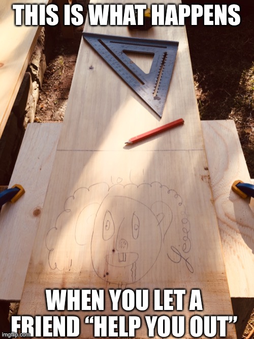 Now I have to sand all over again !!!!! | THIS IS WHAT HAPPENS; WHEN YOU LET A FRIEND “HELP YOU OUT” | image tagged in fun,memes,barney will eat all of your delectable biscuits,friend,woodwork | made w/ Imgflip meme maker