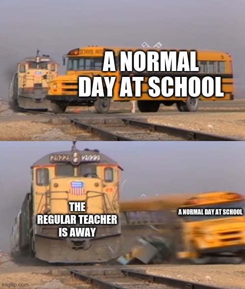 I think this has happened to everyone | A NORMAL DAY AT SCHOOL; THE REGULAR TEACHER IS AWAY; A NORMAL DAY AT SCHOOL | image tagged in a train hitting a school bus | made w/ Imgflip meme maker