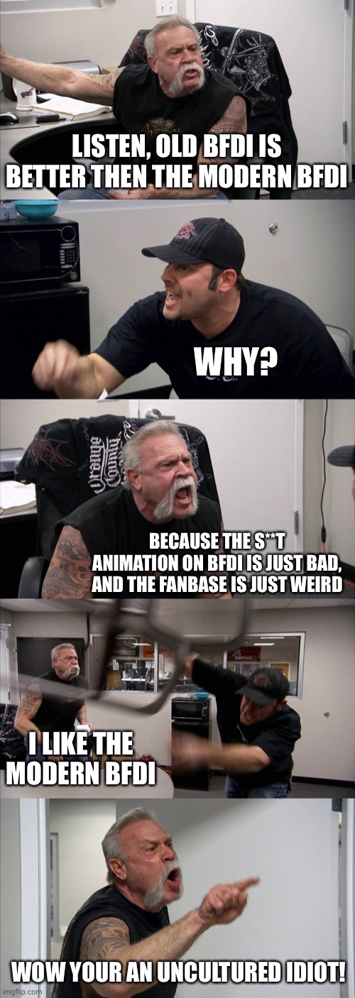 American chopper argument | LISTEN, OLD BFDI IS BETTER THEN THE MODERN BFDI; WHY? BECAUSE THE S**T ANIMATION ON BFDI IS JUST BAD, AND THE FANBASE IS JUST WEIRD; I LIKE THE MODERN BFDI; WOW YOUR AN UNCULTURED IDIOT! | image tagged in memes,american chopper argument,bfdi | made w/ Imgflip meme maker