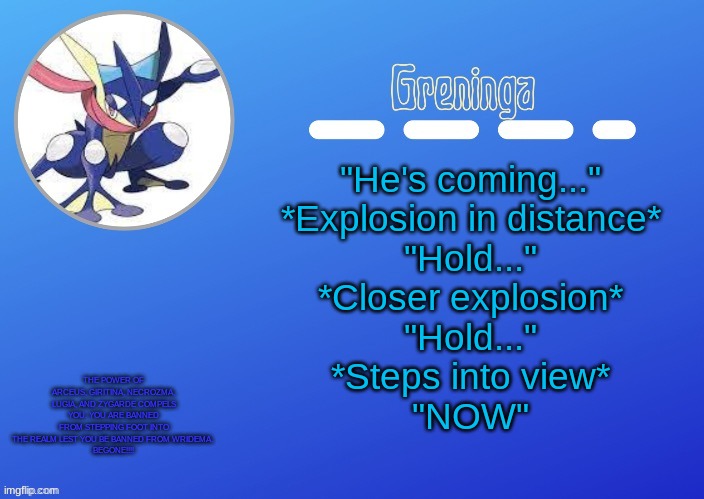 e | "He's coming..."
*Explosion in distance*
"Hold..."
*Closer explosion*
"Hold..."
*Steps into view*
"NOW"; THE POWER OF ARCEUS, GIRITINA, NECROZMA, LUGIA, AND ZYGARDE COMPELS YOU. YOU ARE BANNED FROM STEPPING FOOT INTO THE REALM LEST YOU BE BANNED FROM WRIDEMA. 
BEGONE!!!! | made w/ Imgflip meme maker