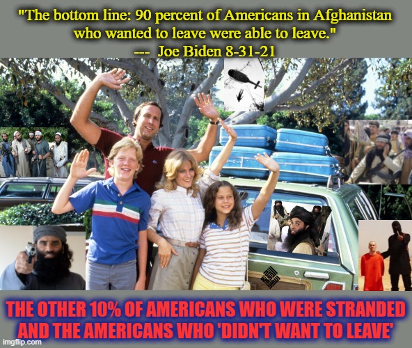 biden is a disgrace. |  "The bottom line: 90 percent of Americans in Afghanistan
who wanted to leave were able to leave."
---  Joe Biden 8-31-21; THE OTHER 10% OF AMERICANS WHO WERE STRANDED
AND THE AMERICANS WHO 'DIDN'T WANT TO LEAVE' | image tagged in national lampoons summer vacation,afghanistan,terrorism,cnn fake news,msm lies,democrat party | made w/ Imgflip meme maker