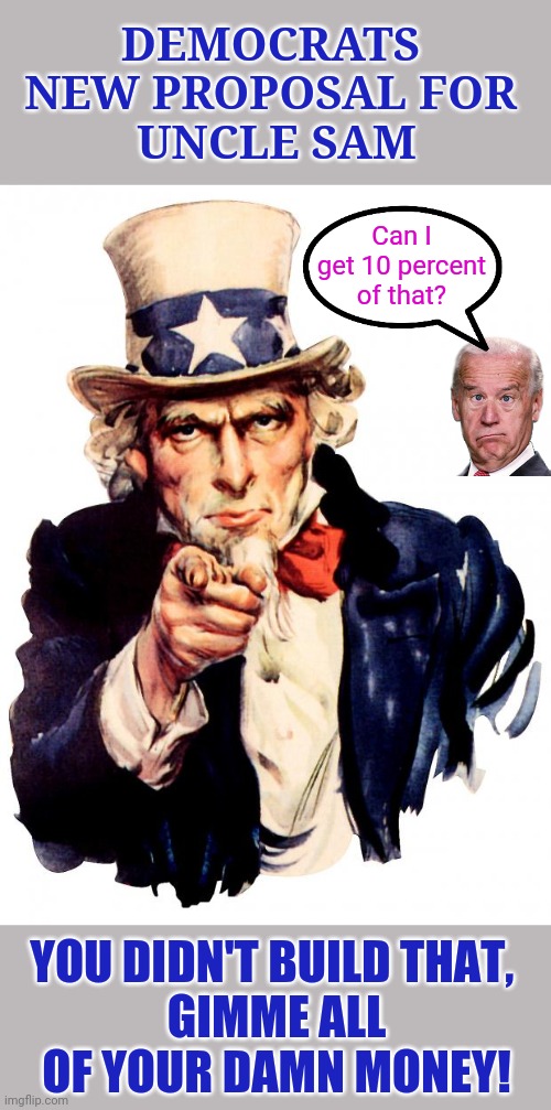Uncle Sam Meme | DEMOCRATS 
NEW PROPOSAL FOR 
UNCLE SAM; Can I get 10 percent of that? YOU DIDN'T BUILD THAT, 
GIMME ALL OF YOUR DAMN MONEY! | image tagged in memes,uncle sam,democrats,you didn't build that,gimme your damn money,biden's ten percent | made w/ Imgflip meme maker