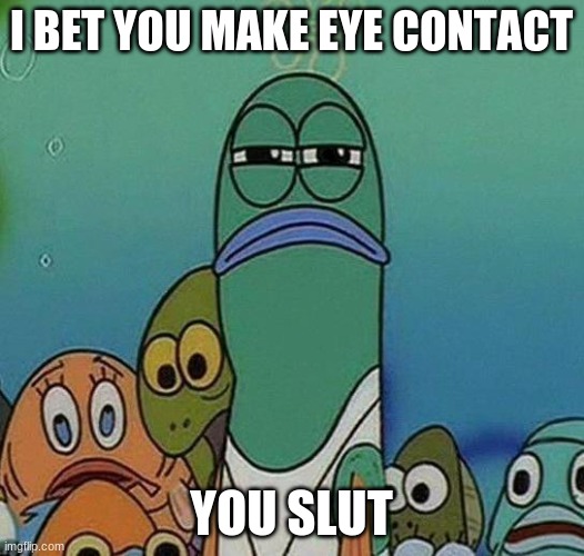 I make little to no eye contact with anyone | I BET YOU MAKE EYE CONTACT; YOU SLUT | image tagged in spongebob | made w/ Imgflip meme maker