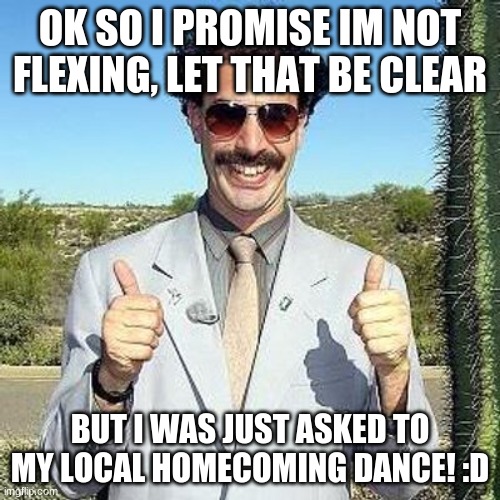 Wish me luck, boys | OK SO I PROMISE IM NOT FLEXING, LET THAT BE CLEAR; BUT I WAS JUST ASKED TO MY LOCAL HOMECOMING DANCE! :D | image tagged in yay | made w/ Imgflip meme maker