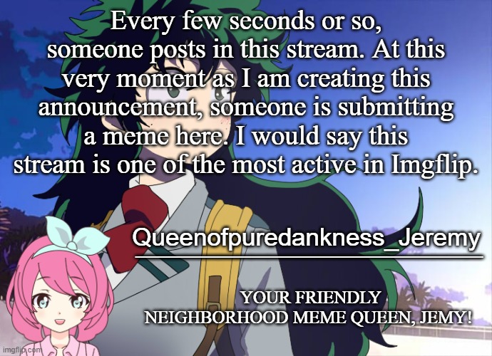 Jemy announcement #10 | Every few seconds or so, someone posts in this stream. At this very moment as I am creating this announcement, someone is submitting a meme here. I would say this stream is one of the most active in Imgflip. | image tagged in jemy announcement 10 | made w/ Imgflip meme maker