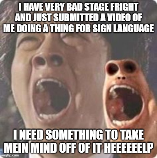 AAAAAAAAAAAAAAAAAAAAAAAAAAAAAAAAAAAAAAAAAAAAAAa | I HAVE VERY BAD STAGE FRIGHT AND JUST SUBMITTED A VIDEO OF ME DOING A THING FOR SIGN LANGUAGE; I NEED SOMETHING TO TAKE MEIN MIND OFF OF IT HEEEEEELP | image tagged in aaaaaaaaaaaaaaaaaaaaaaaaaaaaaaaaaaaaaaaaaaaaaaaaaa | made w/ Imgflip meme maker