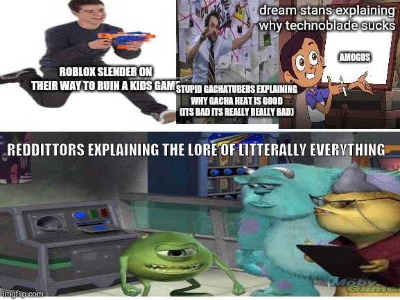 the explainers | dream stans explaining why technoblade sucks; AMOGUS; ROBLOX SLENDER ON THEIR WAY TO RUIN A KIDS GAME; STUPID GACHATUBERS EXPLAINING WHY GACHA HEAT IS GOOD (ITS BAD ITS REALLY REALLY BAD); REDDITTORS EXPLAINING THE LORE OF LITTERALLY EVERYTHING | image tagged in lol,haha,explaining | made w/ Imgflip meme maker