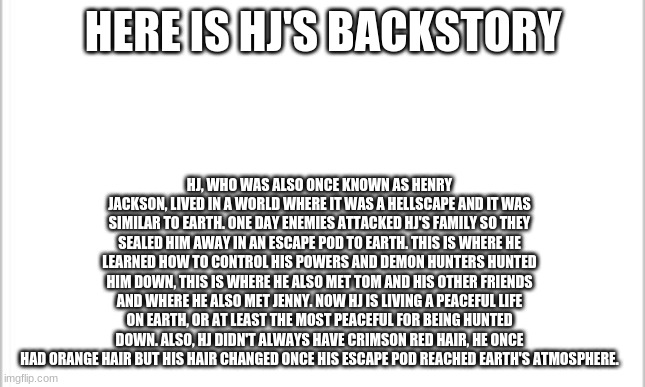 Basically Hj's backstory | HERE IS HJ'S BACKSTORY; HJ, WHO WAS ALSO ONCE KNOWN AS HENRY JACKSON, LIVED IN A WORLD WHERE IT WAS A HELLSCAPE AND IT WAS SIMILAR TO EARTH. ONE DAY ENEMIES ATTACKED HJ'S FAMILY SO THEY SEALED HIM AWAY IN AN ESCAPE POD TO EARTH. THIS IS WHERE HE LEARNED HOW TO CONTROL HIS POWERS AND DEMON HUNTERS HUNTED HIM DOWN, THIS IS WHERE HE ALSO MET TOM AND HIS OTHER FRIENDS AND WHERE HE ALSO MET JENNY. NOW HJ IS LIVING A PEACEFUL LIFE ON EARTH, OR AT LEAST THE MOST PEACEFUL FOR BEING HUNTED DOWN. ALSO, HJ DIDN'T ALWAYS HAVE CRIMSON RED HAIR, HE ONCE HAD ORANGE HAIR BUT HIS HAIR CHANGED ONCE HIS ESCAPE POD REACHED EARTH'S ATMOSPHERE. | image tagged in white background | made w/ Imgflip meme maker