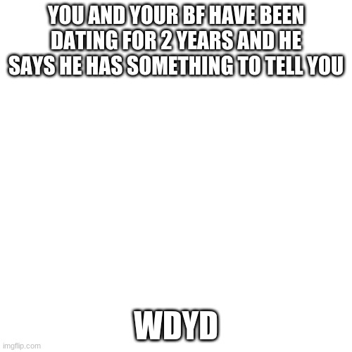 Blank Transparent Square Meme | YOU AND YOUR BF HAVE BEEN DATING FOR 2 YEARS AND HE SAYS HE HAS SOMETHING TO TELL YOU; WDYD | image tagged in memes,blank transparent square | made w/ Imgflip meme maker