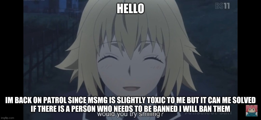 Would you try smiling | HELLO; IM BACK ON PATROL SINCE MSMG IS SLIGHTLY TOXIC TO ME BUT IT CAN ME SOLVED
IF THERE IS A PERSON WHO NEEDS TO BE BANNED I WILL BAN THEM | image tagged in would you try smiling | made w/ Imgflip meme maker