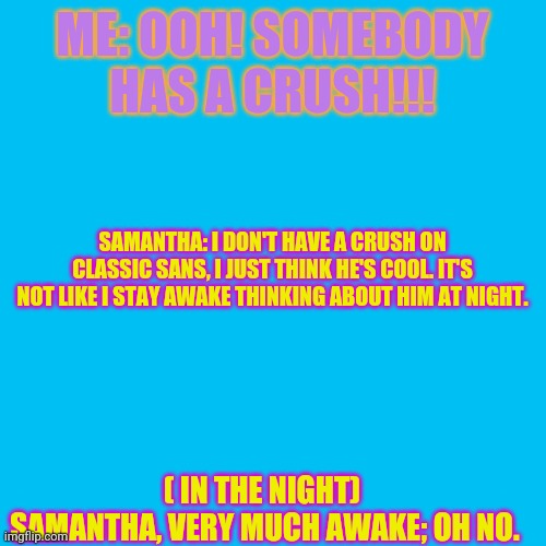 Yeet post... | ME: OOH! SOMEBODY HAS A CRUSH!!! SAMANTHA: I DON'T HAVE A CRUSH ON CLASSIC SANS, I JUST THINK HE'S COOL. IT'S NOT LIKE I STAY AWAKE THINKING ABOUT HIM AT NIGHT. ( IN THE NIGHT) 
SAMANTHA, VERY MUCH AWAKE; OH NO. | image tagged in memes,blank transparent square | made w/ Imgflip meme maker