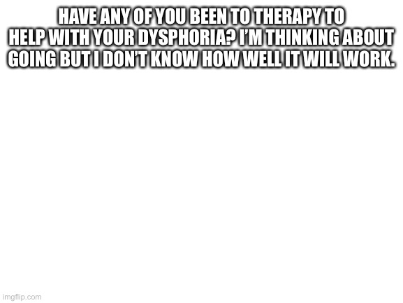 Blank White Template | HAVE ANY OF YOU BEEN TO THERAPY TO HELP WITH YOUR DYSPHORIA? I’M THINKING ABOUT GOING BUT I DON’T KNOW HOW WELL IT WILL WORK. | image tagged in blank white template | made w/ Imgflip meme maker