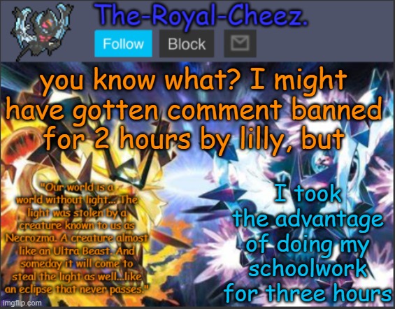 what a joke, lilly... | you know what? I might have gotten comment banned for 2 hours by lilly, but; I took the advantage of doing my schoolwork for three hours | image tagged in ultra necrozma temp | made w/ Imgflip meme maker
