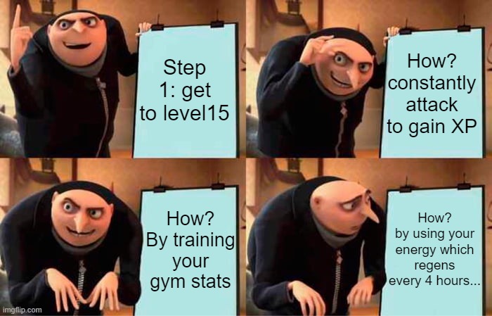 baldlr's basic advice for beginners | Step 1: get to level15; How? constantly attack to gain XP; How?
by using your energy which regens every 4 hours... How?
By training your gym stats | image tagged in memes,gru's plan,torn,torncity | made w/ Imgflip meme maker