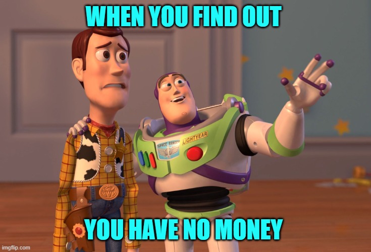 memes | WHEN YOU FIND OUT; YOU HAVE NO MONEY | image tagged in memes,x x everywhere | made w/ Imgflip meme maker