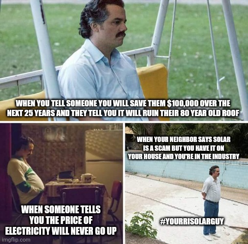 Sad Pablo Escobar | WHEN YOU TELL SOMEONE YOU WILL SAVE THEM $100,000 OVER THE NEXT 25 YEARS AND THEY TELL YOU IT WILL RUIN THEIR 80 YEAR OLD ROOF; WHEN YOUR NEIGHBOR SAYS SOLAR IS A SCAM BUT YOU HAVE IT ON YOUR HOUSE AND YOU'RE IN THE INDUSTRY; WHEN SOMEONE TELLS YOU THE PRICE OF ELECTRICITY WILL NEVER GO UP; #YOURRISOLARGUY | image tagged in memes,sad pablo escobar | made w/ Imgflip meme maker