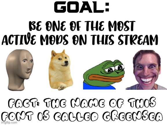 Blank White Template | GOAL:; BE ONE OF THE MOST ACTIVE MODS ON THIS STREAM; FACT: THE NAME OF THIS FONT IS CALLED GREENSEA | image tagged in blank white template | made w/ Imgflip meme maker
