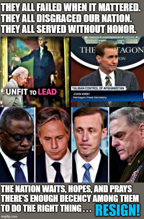 Biden administration unfit to lead-resign | THEY ALL FAILED WHEN IT MATTERED.
THEY ALL DISGRACED OUR NATION.
THEY ALL SERVED WITHOUT HONOR. THE NATION WAITS, HOPES, AND PRAYS 
THERE'S ENOUGH DECENCY AMONG THEM
TO DO THE RIGHT THING . . . RESIGN! | image tagged in political meme,joe biden,honor,resign,disgrace,nation | made w/ Imgflip meme maker