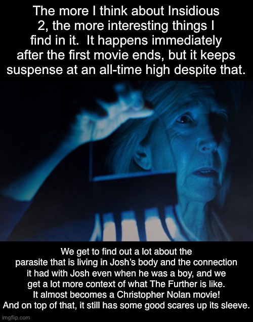 Sorry I like talking about movies. | The more I think about Insidious 2, the more interesting things I find in it.  It happens immediately after the first movie ends, but it keeps suspense at an all-time high despite that. We get to find out a lot about the parasite that is living in Josh’s body and the connection it had with Josh even when he was a boy, and we get a lot more context of what The Further is like.  It almost becomes a Christopher Nolan movie!  And on top of that, it still has some good scares up its sleeve. | image tagged in insidious,movies | made w/ Imgflip meme maker