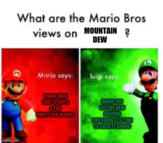 Mario & Luigi views | MOUNTAIN DEW; MAMA MIA! THAT STUFF'S A TOO SWEET FOR MARIO! WHEN YOU SEE THE DEW AROUND
YOU KNOW IT'S TIME TO SUCK IT DOWN! | image tagged in mario brothers veiws,mario,luigi,mountain dew,suck it down | made w/ Imgflip meme maker