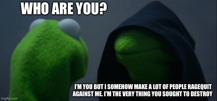 Evil Kermit | WHO ARE YOU? I’M YOU BUT I SOMEHOW MAKE A LOT OF PEOPLE RAGEQUIT AGAINST ME. I’M THE VERY THING YOU SOUGHT TO DESTROY | image tagged in memes,evil kermit | made w/ Imgflip meme maker