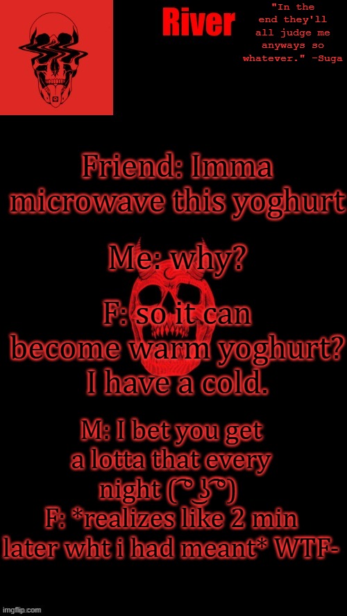Me: why? Friend: Imma microwave this yoghurt; F: so it can become warm yoghurt? I have a cold. M: I bet you get a lotta that every night ( ͡° ͜ʖ ͡°) 
F: *realizes like 2 min later wht i had meant* WTF- | made w/ Imgflip meme maker