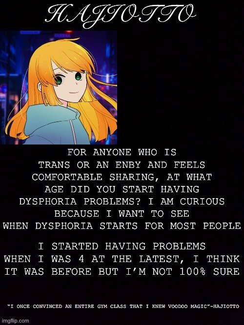 Just curious | FOR ANYONE WHO IS TRANS OR AN ENBY AND FEELS COMFORTABLE SHARING, AT WHAT AGE DID YOU START HAVING DYSPHORIA PROBLEMS? I AM CURIOUS BECAUSE I WANT TO SEE WHEN DYSPHORIA STARTS FOR MOST PEOPLE; I STARTED HAVING PROBLEMS WHEN I WAS 4 AT THE LATEST, I THINK IT WAS BEFORE BUT I’M NOT 100% SURE | made w/ Imgflip meme maker