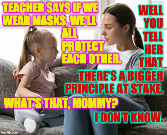I imagine the photo was taken just after Mommy says 'I don't know.' | TEACHER SAYS IF WE
WEAR MASKS, WE'LL
                            ALL
                            PROTECT
                            EACH OTHER. WELL
YOU
TELL
HER
THAT
THERE'S A BIGGER
PRINCIPLE AT STAKE. WHAT'S THAT, MOMMY? I DON'T KNOW. | image tagged in mother daughter talk,memes,masks,conservative logic | made w/ Imgflip meme maker
