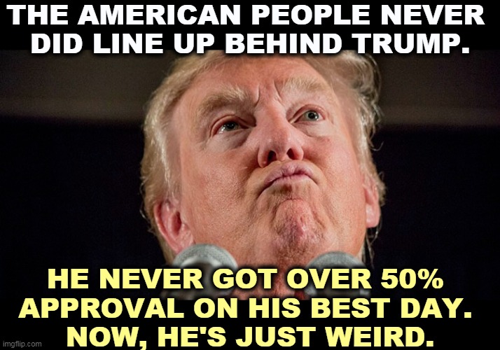 America never liked him. Russia liked him, a lot. | THE AMERICAN PEOPLE NEVER 
DID LINE UP BEHIND TRUMP. HE NEVER GOT OVER 50% 
APPROVAL ON HIS BEST DAY. 
NOW, HE'S JUST WEIRD. | image tagged in trump crazy mad bonkers,trump,unpopular | made w/ Imgflip meme maker