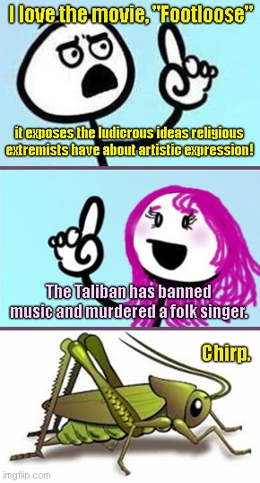 When they resent religious extremism, as long as it's the non-Islamists doing it | I love the movie, "Footloose"; it exposes the ludicrous ideas religious extremists have about artistic expression! The Taliban has banned music and murdered a folk singer. Chirp. | image tagged in woman vs man 2,liberal hypocrisy,atheists,taliban,banning music,murdering the innocent | made w/ Imgflip meme maker