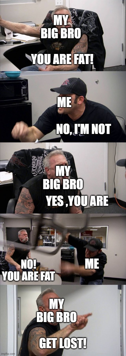 American Chopper Argument Meme | MY BIG BRO; YOU ARE FAT! ME; NO, I'M NOT; MY BIG BRO; YES ,YOU ARE; ME; NO! YOU ARE FAT; MY BIG BRO; GET LOST! | image tagged in memes,american chopper argument | made w/ Imgflip meme maker