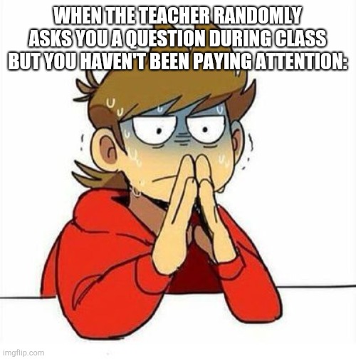 this happens to me way too much lmao- | WHEN THE TEACHER RANDOMLY ASKS YOU A QUESTION DURING CLASS BUT YOU HAVEN'T BEEN PAYING ATTENTION: | image tagged in uncomfortable | made w/ Imgflip meme maker