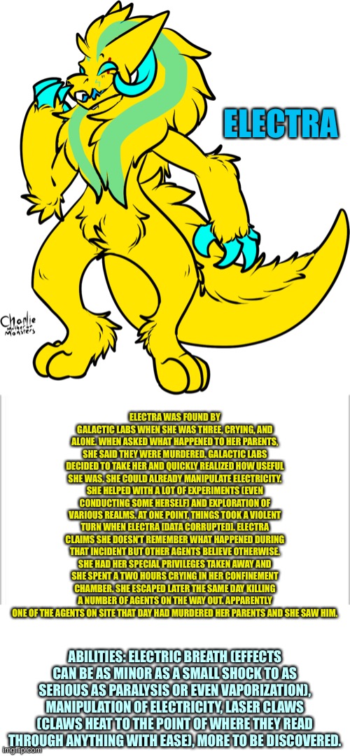 Electra — the electric beast | ELECTRA; ELECTRA WAS FOUND BY GALACTIC LABS WHEN SHE WAS THREE, CRYING, AND ALONE. WHEN ASKED WHAT HAPPENED TO HER PARENTS, SHE SAID THEY WERE MURDERED. GALACTIC LABS DECIDED TO TAKE HER AND QUICKLY REALIZED HOW USEFUL SHE WAS. SHE COULD ALREADY MANIPULATE ELECTRICITY. SHE HELPED WITH A LOT OF EXPERIMENTS (EVEN CONDUCTING SOME HERSELF) AND EXPLORATION OF VARIOUS REALMS. AT ONE POINT, THINGS TOOK A VIOLENT TURN WHEN ELECTRA [DATA CORRUPTED]. ELECTRA CLAIMS SHE DOESN’T REMEMBER WHAT HAPPENED DURING THAT INCIDENT BUT OTHER AGENTS BELIEVE OTHERWISE. SHE HAD HER SPECIAL PRIVILEGES TAKEN AWAY AND SHE SPENT A TWO HOURS CRYING IN HER CONFINEMENT CHAMBER. SHE ESCAPED LATER THE SAME DAY KILLING A NUMBER OF AGENTS ON THE WAY OUT. APPARENTLY ONE OF THE AGENTS ON SITE THAT DAY HAD MURDERED HER PARENTS AND SHE SAW HIM. ABILITIES: ELECTRIC BREATH (EFFECTS CAN BE AS MINOR AS A SMALL SHOCK TO AS SERIOUS AS PARALYSIS OR EVEN VAPORIZATION), MANIPULATION OF ELECTRICITY, LASER CLAWS (CLAWS HEAT TO THE POINT OF WHERE THEY READ THROUGH ANYTHING WITH EASE), MORE TO BE DISCOVERED. | image tagged in white background | made w/ Imgflip meme maker