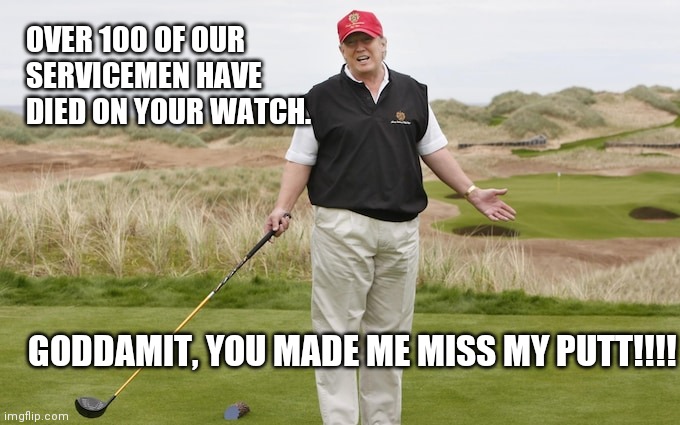 tRump | OVER 100 OF OUR
SERVICEMEN HAVE 
DIED ON YOUR WATCH. GODDAMIT, YOU MADE ME MISS MY PUTT!!!! | image tagged in donald trump | made w/ Imgflip meme maker