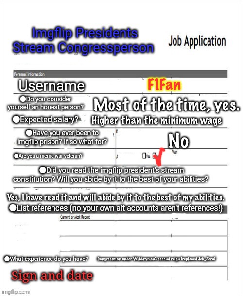 Just doing an application even though IG already guaranteed me a seat just in case. | F1Fan; Most of the time, yes. Higher than the minimum wage; No; Yes, I have read it and will abide by it to the best of my abilities. Congressman under Wubbzymon’s second reign (replaced Jeb_Zero) | image tagged in fake job application | made w/ Imgflip meme maker