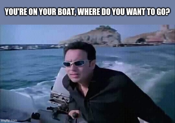 so basically it's a question | YOU'RE ON YOUR BOAT, WHERE DO YOU WANT TO GO? | made w/ Imgflip meme maker