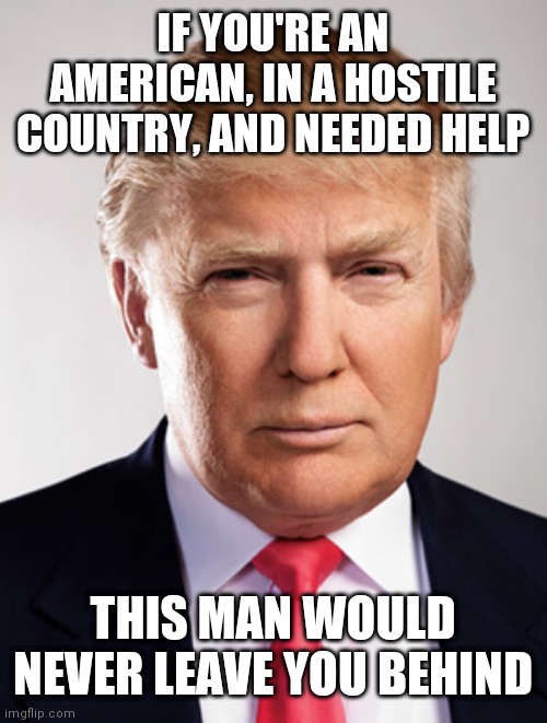 Donald Trump | IF YOU'RE AN AMERICAN, IN A HOSTILE COUNTRY, AND NEEDED HELP; THIS MAN WOULD NEVER LEAVE YOU BEHIND | image tagged in donald trump | made w/ Imgflip meme maker